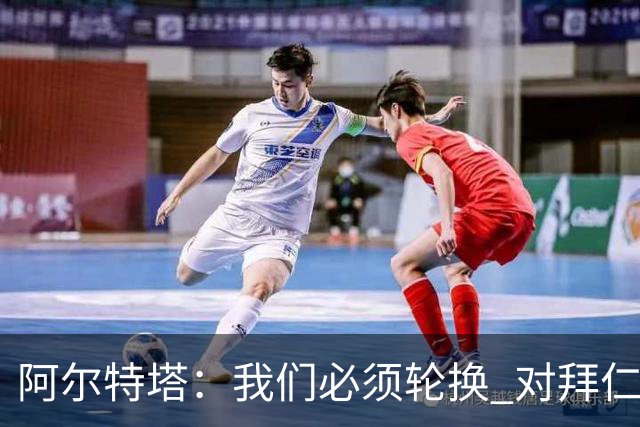 阿尔特塔：我们必须轮换 对拜仁是近4年身体对抗强度最高的比赛